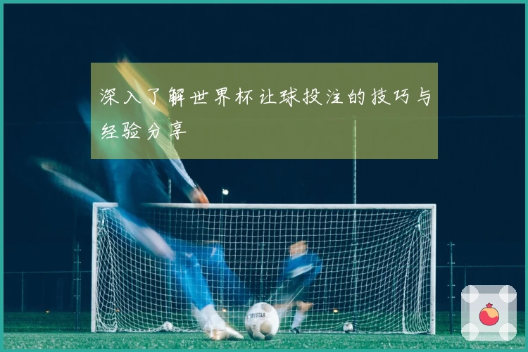 深入了解世界杯让球投注的技巧与经验分享