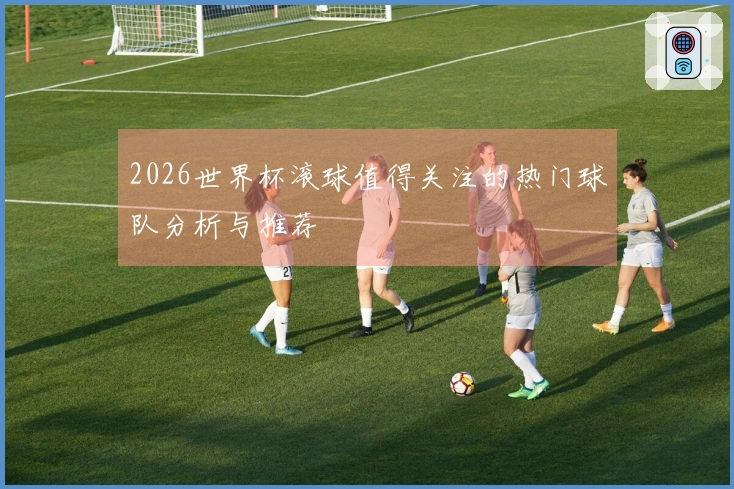 2026世界杯滚球值得关注的热门球队分析与推荐