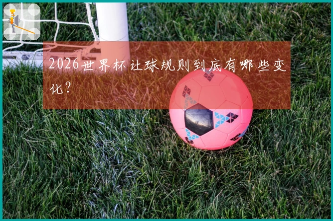 2026世界杯让球规则到底有哪些变化？